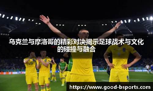 乌克兰与摩洛哥的精彩对决揭示足球战术与文化的碰撞与融合
